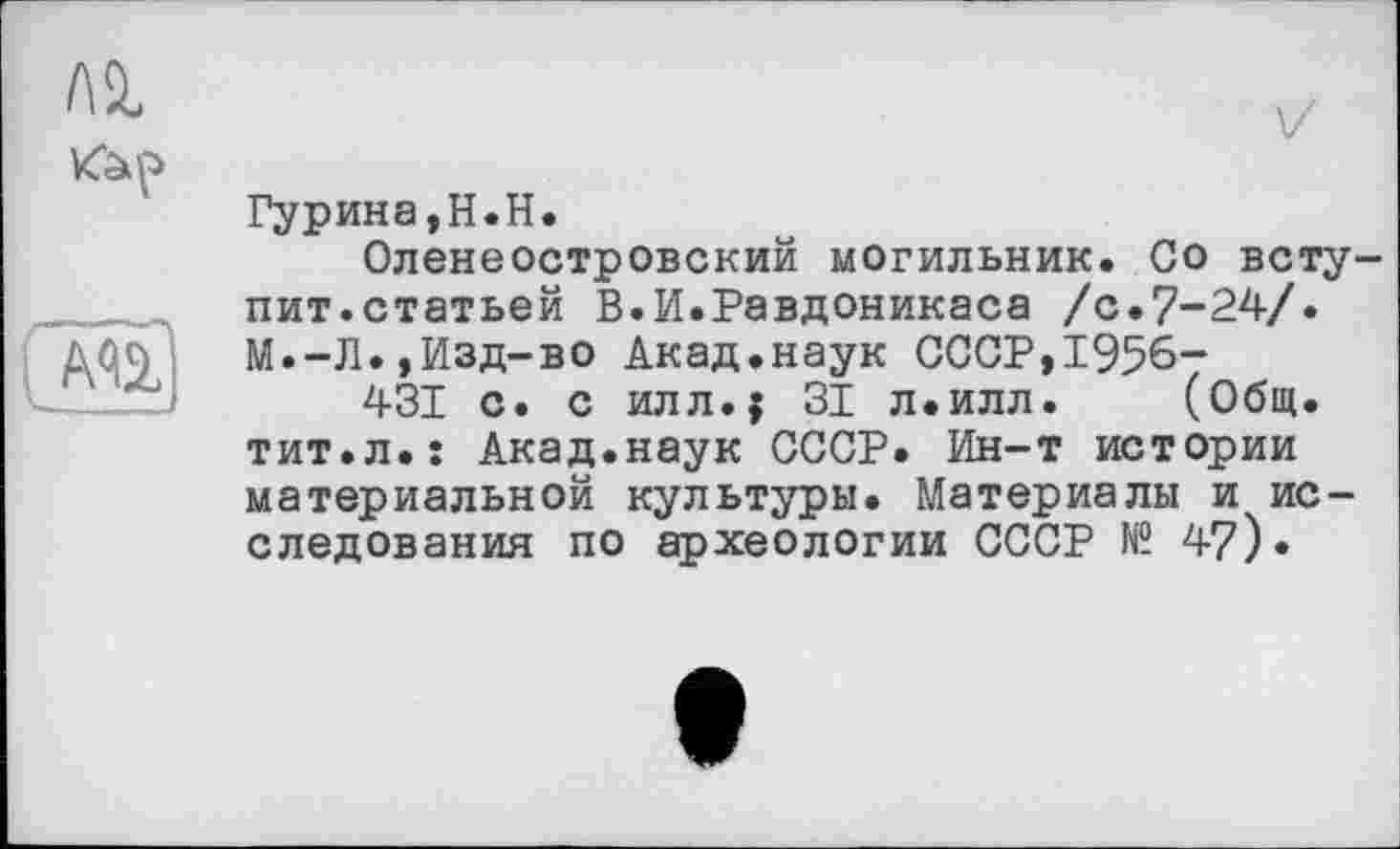 ﻿Ai
V

(Mlj
Гурина,H.H.
Оленеостровский могильник. Go вступит.статьей В.И.Равдоникаса /с.7-24/. М.-Л.,Изд-во Акад.наук СССР,1956-
431 с. с илл.{ 31 л.илл. (Общ. тит.л.: Акад.наук СССР. Ин-т истории материальной культуры. Материалы и исследования по археологии СССР № 47)•